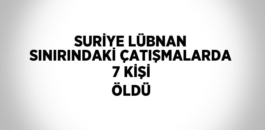SURİYE LÜBNAN SINIRINDAKİ ÇATIŞMALARDA 7 KİŞİ ÖLDÜ