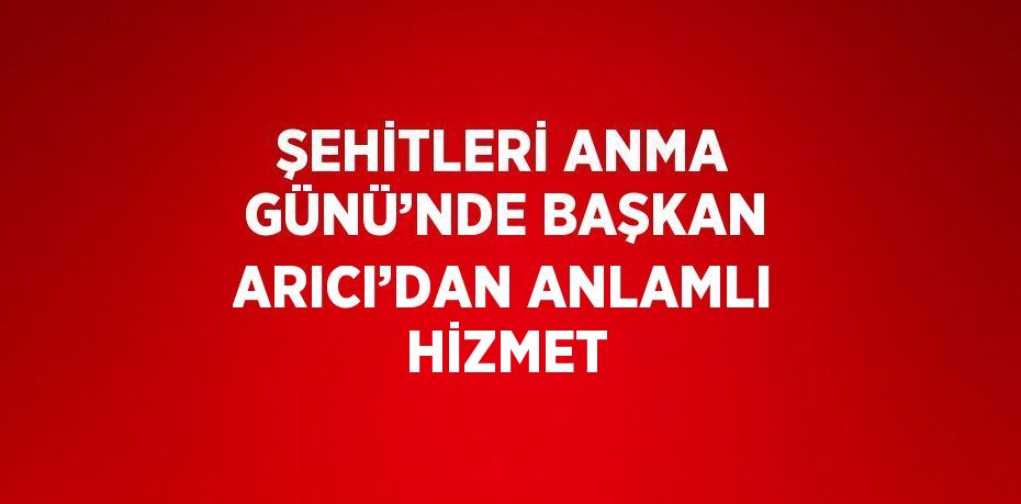 ŞEHİTLERİ ANMA GÜNÜ’NDE BAŞKAN ARICI’DAN ANLAMLI HİZMET