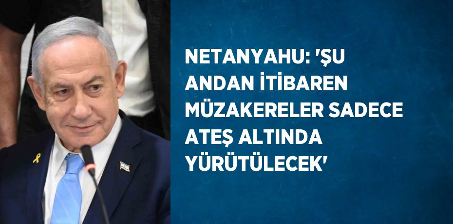 NETANYAHU: 'ŞU ANDAN İTİBAREN MÜZAKERELER SADECE ATEŞ ALTINDA YÜRÜTÜLECEK'