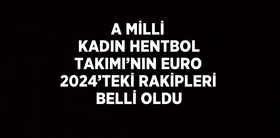 A MİLLİ KADIN HENTBOL TAKIMI’NIN EURO 2024’TEKİ RAKİPLERİ BELLİ OLDU