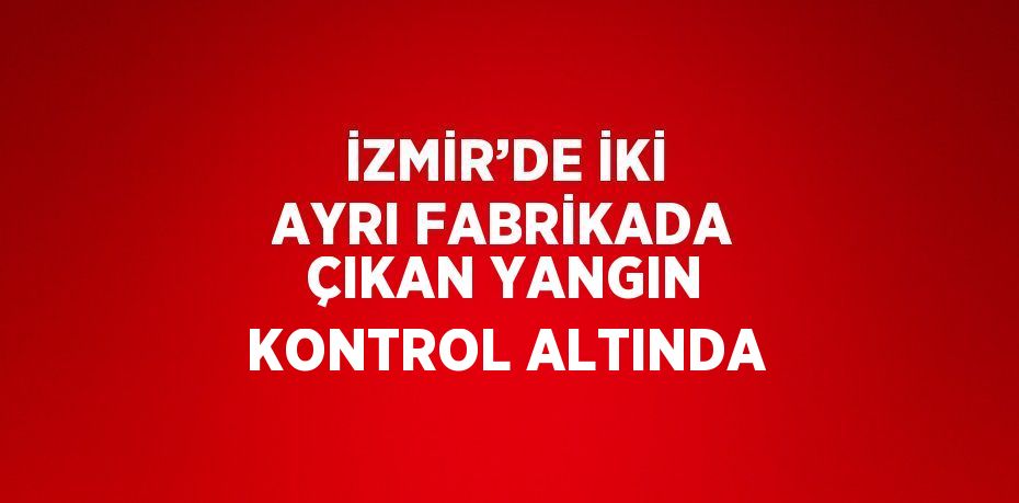 İZMİR’DE İKİ AYRI FABRİKADA ÇIKAN YANGIN KONTROL ALTINDA