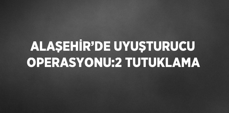 ALAŞEHİR’DE UYUŞTURUCU OPERASYONU:2 TUTUKLAMA