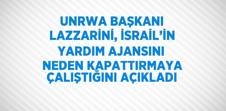 UNRWA BAŞKANI LAZZARİNİ, İSRAİL’İN YARDIM AJANSINI NEDEN KAPATTIRMAYA ÇALIŞTIĞINI AÇIKLADI