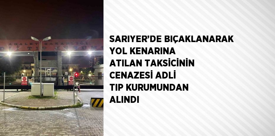 SARIYER’DE BIÇAKLANARAK YOL KENARINA ATILAN TAKSİCİNİN CENAZESİ ADLİ TIP KURUMUNDAN ALINDI