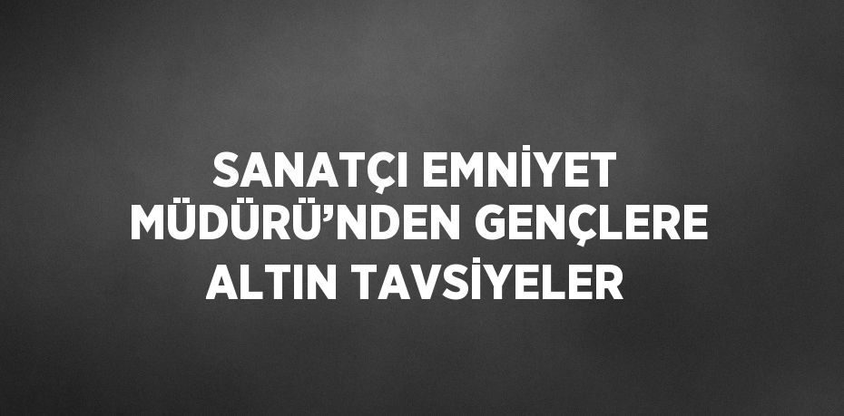 SANATÇI EMNİYET MÜDÜRÜ’NDEN GENÇLERE ALTIN TAVSİYELER
