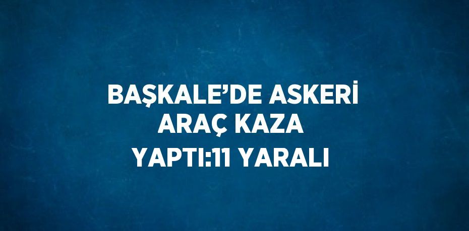 BAŞKALE’DE ASKERİ ARAÇ KAZA YAPTI:11 YARALI