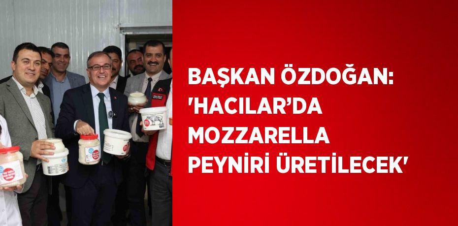 BAŞKAN ÖZDOĞAN: 'HACILAR’DA MOZZARELLA PEYNİRİ ÜRETİLECEK'