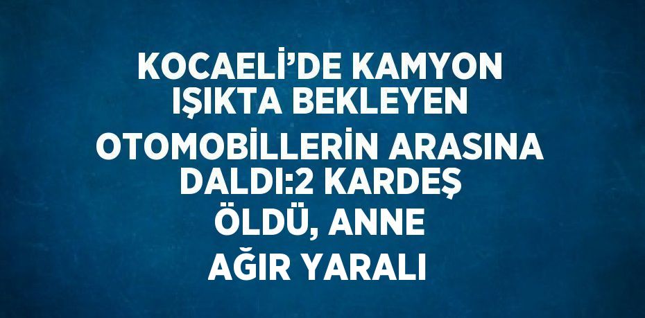 KOCAELİ’DE KAMYON IŞIKTA BEKLEYEN OTOMOBİLLERİN ARASINA DALDI:2 KARDEŞ ÖLDÜ, ANNE AĞIR YARALI