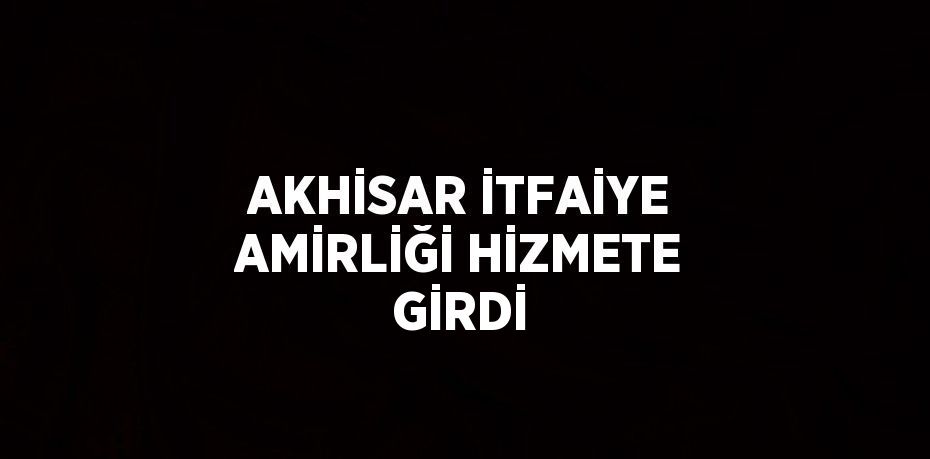 AKHİSAR İTFAİYE AMİRLİĞİ HİZMETE GİRDİ