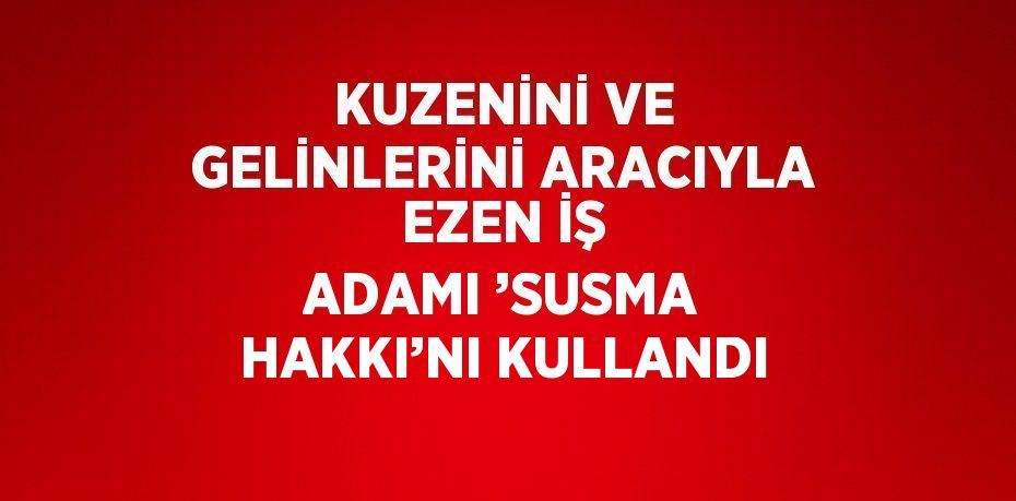KUZENİNİ VE GELİNLERİNİ ARACIYLA EZEN İŞ ADAMI ’SUSMA HAKKI’NI KULLANDI