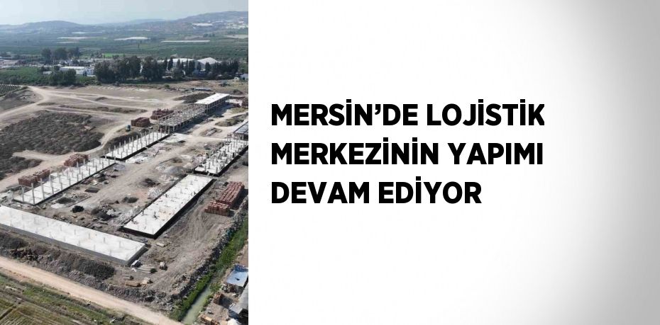MERSİN’DE LOJİSTİK MERKEZİNİN YAPIMI DEVAM EDİYOR