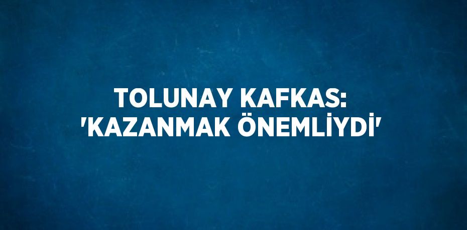 TOLUNAY KAFKAS: 'KAZANMAK ÖNEMLİYDİ'