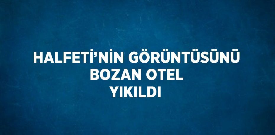 HALFETİ’NİN GÖRÜNTÜSÜNÜ BOZAN OTEL YIKILDI