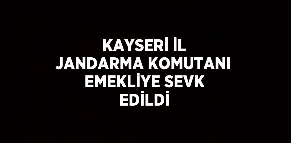 KAYSERİ İL JANDARMA KOMUTANI EMEKLİYE SEVK EDİLDİ