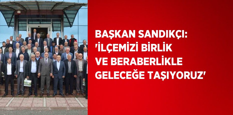 BAŞKAN SANDIKÇI: 'İLÇEMİZİ BİRLİK VE BERABERLİKLE GELECEĞE TAŞIYORUZ'