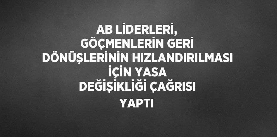AB LİDERLERİ, GÖÇMENLERİN GERİ DÖNÜŞLERİNİN HIZLANDIRILMASI İÇİN YASA DEĞİŞİKLİĞİ ÇAĞRISI YAPTI