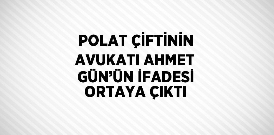 POLAT ÇİFTİNİN AVUKATI AHMET GÜN’ÜN İFADESİ ORTAYA ÇIKTI