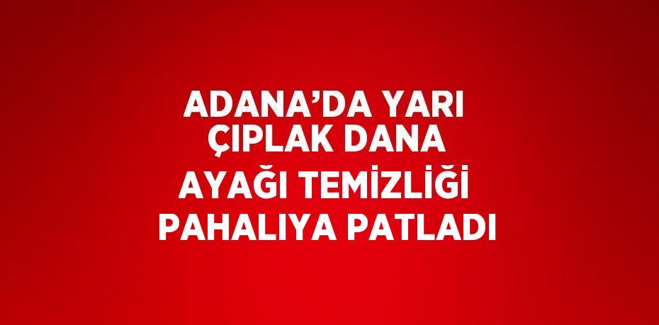 ADANA’DA YARI ÇIPLAK DANA AYAĞI TEMİZLİĞİ PAHALIYA PATLADI