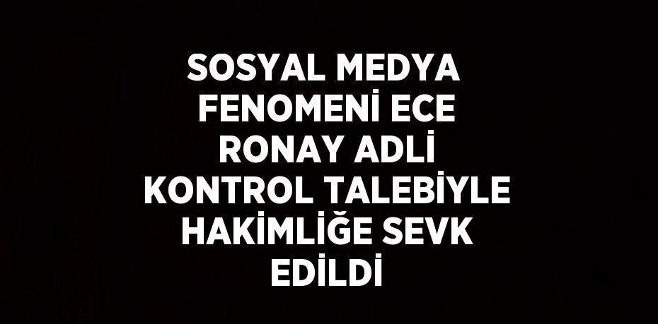 SOSYAL MEDYA FENOMENİ ECE RONAY ADLİ KONTROL TALEBİYLE HAKİMLİĞE SEVK EDİLDİ