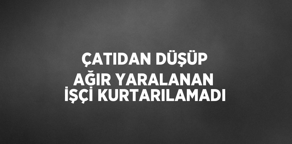 ÇATIDAN DÜŞÜP AĞIR YARALANAN İŞÇİ KURTARILAMADI