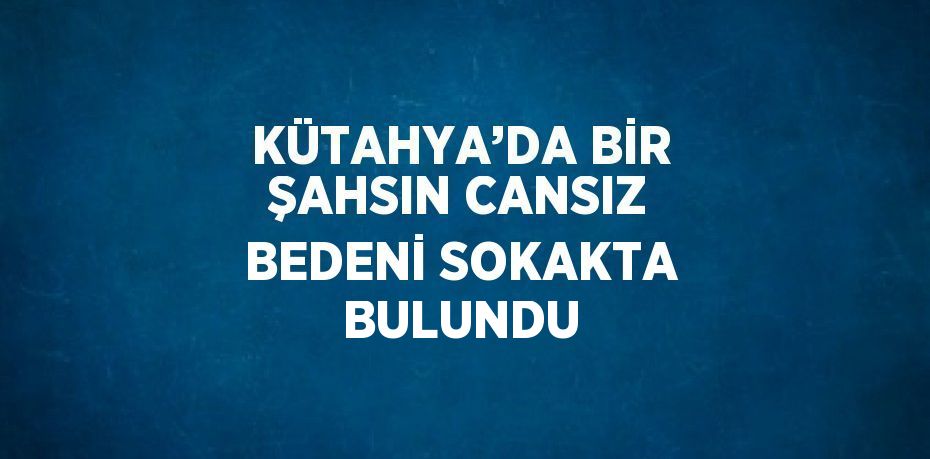 KÜTAHYA’DA BİR ŞAHSIN CANSIZ BEDENİ SOKAKTA BULUNDU