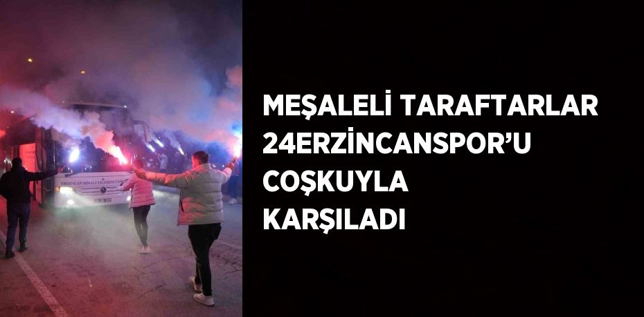 MEŞALELİ TARAFTARLAR 24ERZİNCANSPOR’U COŞKUYLA KARŞILADI