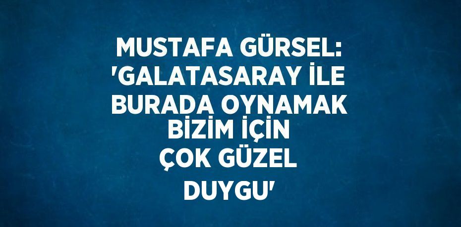 MUSTAFA GÜRSEL: 'GALATASARAY İLE BURADA OYNAMAK BİZİM İÇİN ÇOK GÜZEL DUYGU'