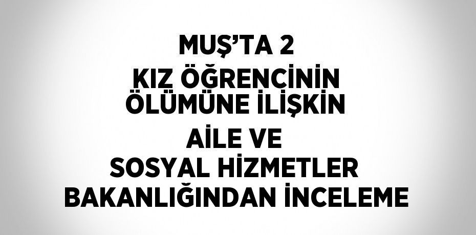 MUŞ’TA 2 KIZ ÖĞRENCİNİN ÖLÜMÜNE İLİŞKİN AİLE VE SOSYAL HİZMETLER BAKANLIĞINDAN İNCELEME