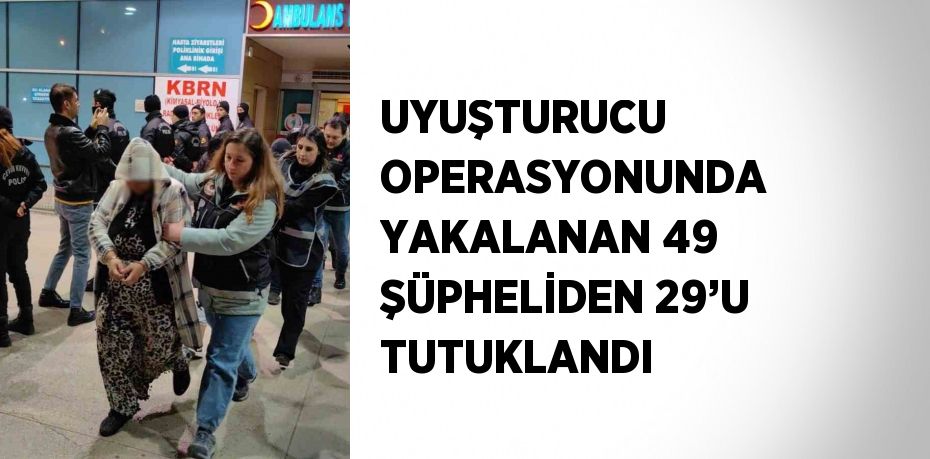 UYUŞTURUCU OPERASYONUNDA YAKALANAN 49 ŞÜPHELİDEN 29’U TUTUKLANDI