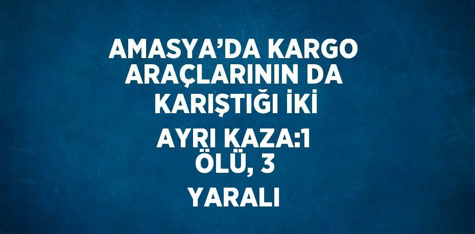 AMASYA’DA KARGO ARAÇLARININ DA KARIŞTIĞI İKİ AYRI KAZA:1 ÖLÜ, 3 YARALI
