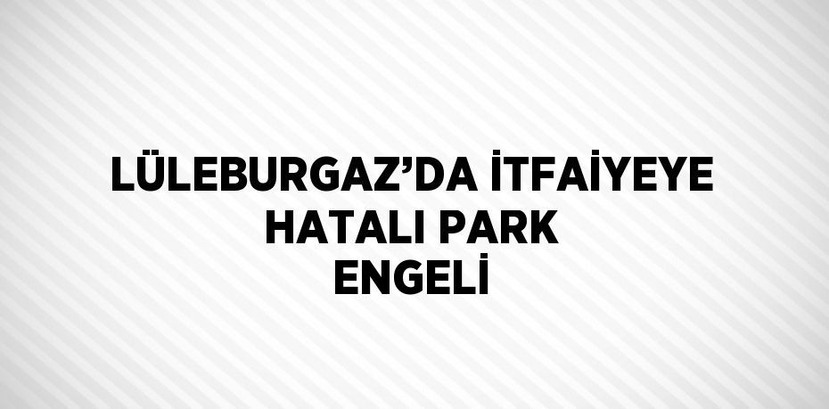 LÜLEBURGAZ’DA İTFAİYEYE HATALI PARK ENGELİ