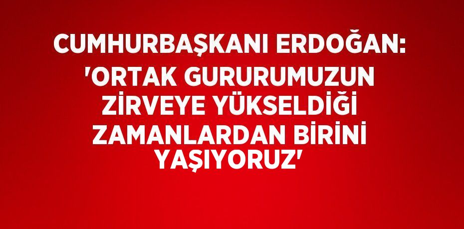 CUMHURBAŞKANI ERDOĞAN: 'ORTAK GURURUMUZUN ZİRVEYE YÜKSELDİĞİ ZAMANLARDAN BİRİNİ YAŞIYORUZ'