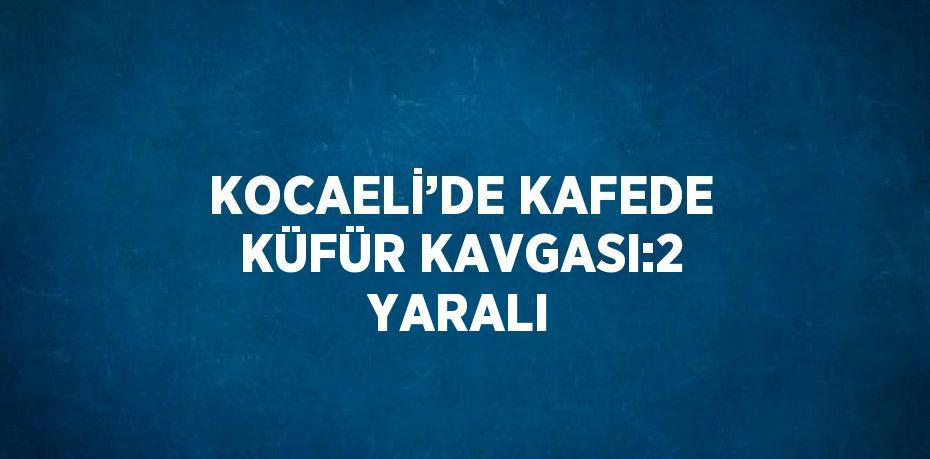 KOCAELİ’DE KAFEDE KÜFÜR KAVGASI:2 YARALI