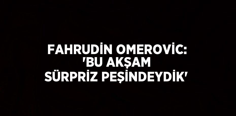FAHRUDİN OMEROVİC: 'BU AKŞAM SÜRPRİZ PEŞİNDEYDİK'
