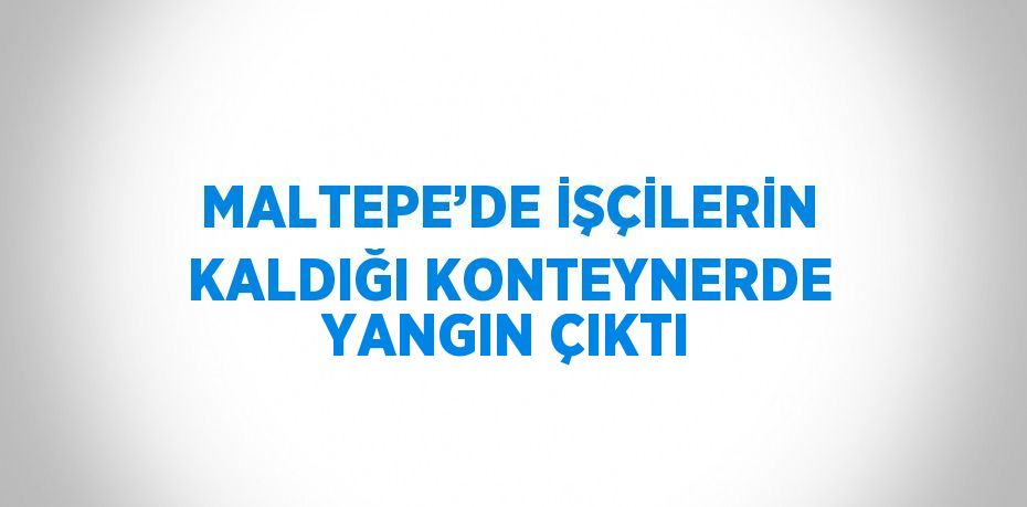 MALTEPE’DE İŞÇİLERİN KALDIĞI KONTEYNERDE YANGIN ÇIKTI