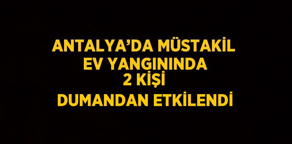 ANTALYA’DA MÜSTAKİL EV YANGININDA 2 KİŞİ DUMANDAN ETKİLENDİ