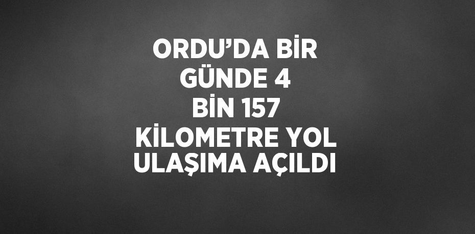 ORDU’DA BİR GÜNDE 4 BİN 157 KİLOMETRE YOL ULAŞIMA AÇILDI