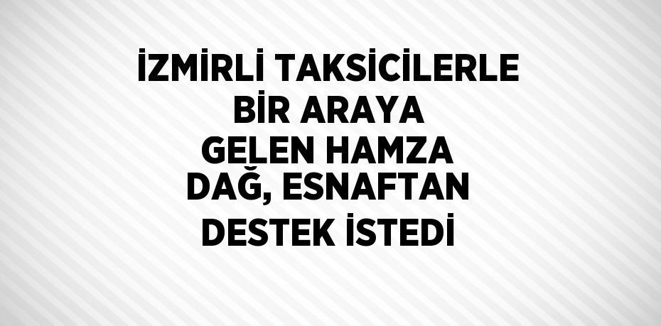 İZMİRLİ TAKSİCİLERLE BİR ARAYA GELEN HAMZA DAĞ, ESNAFTAN DESTEK İSTEDİ