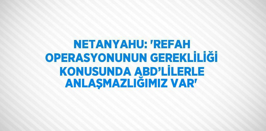 NETANYAHU: 'REFAH OPERASYONUNUN GEREKLİLİĞİ KONUSUNDA ABD’LİLERLE ANLAŞMAZLIĞIMIZ VAR'