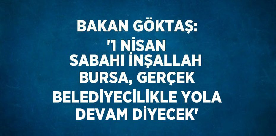 BAKAN GÖKTAŞ: '1 NİSAN SABAHI İNŞALLAH BURSA, GERÇEK BELEDİYECİLİKLE YOLA DEVAM DİYECEK'