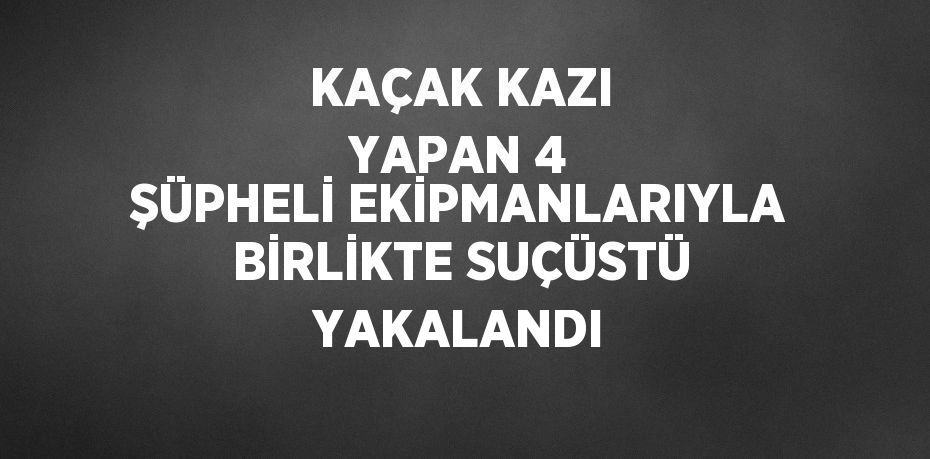 KAÇAK KAZI YAPAN 4 ŞÜPHELİ EKİPMANLARIYLA BİRLİKTE SUÇÜSTÜ YAKALANDI
