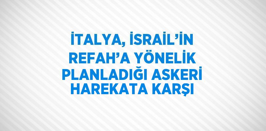İTALYA, İSRAİL’İN REFAH’A YÖNELİK PLANLADIĞI ASKERİ HAREKATA KARŞI
