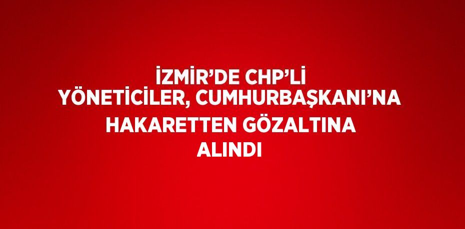 İZMİR’DE CHP’Lİ YÖNETİCİLER, CUMHURBAŞKANI’NA HAKARETTEN GÖZALTINA ALINDI