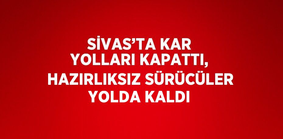 SİVAS’TA KAR YOLLARI KAPATTI, HAZIRLIKSIZ SÜRÜCÜLER YOLDA KALDI