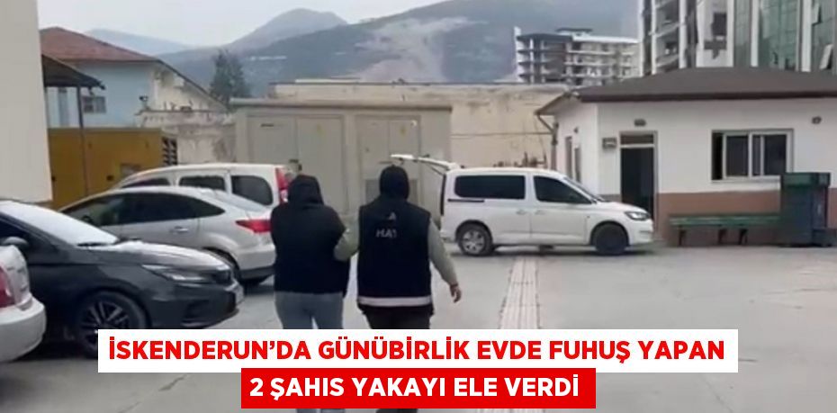 İSKENDERUN’DA GÜNÜBİRLİK EVDE FUHUŞ YAPAN 2 ŞAHIS YAKAYI ELE VERDİ