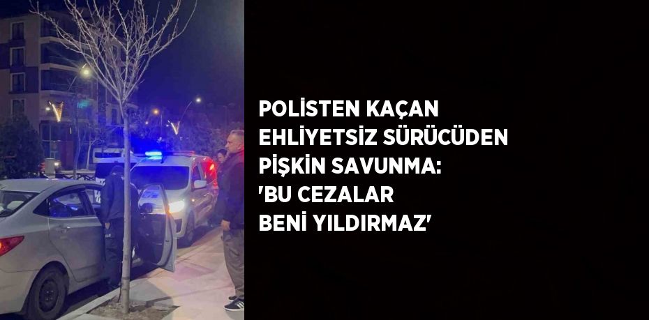 POLİSTEN KAÇAN EHLİYETSİZ SÜRÜCÜDEN PİŞKİN SAVUNMA: 'BU CEZALAR BENİ YILDIRMAZ'