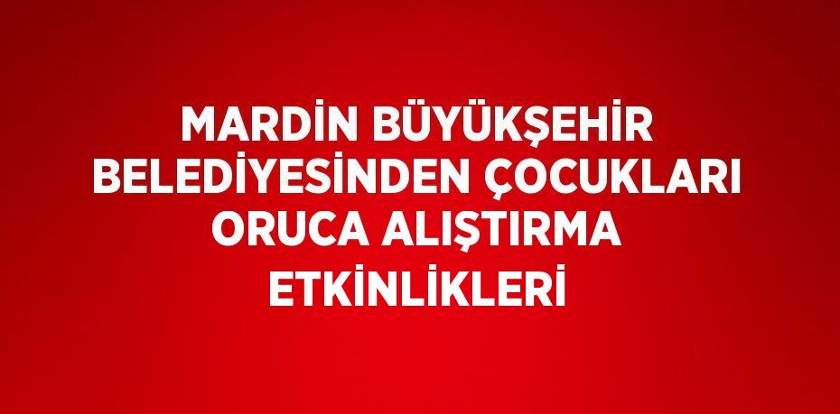 MARDİN BÜYÜKŞEHİR BELEDİYESİNDEN ÇOCUKLARI ORUCA ALIŞTIRMA ETKİNLİKLERİ