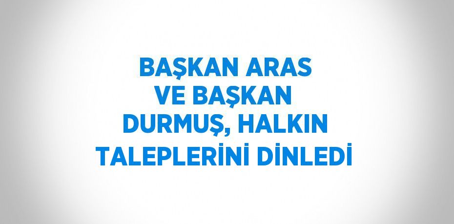 BAŞKAN ARAS VE BAŞKAN DURMUŞ, HALKIN TALEPLERİNİ DİNLEDİ