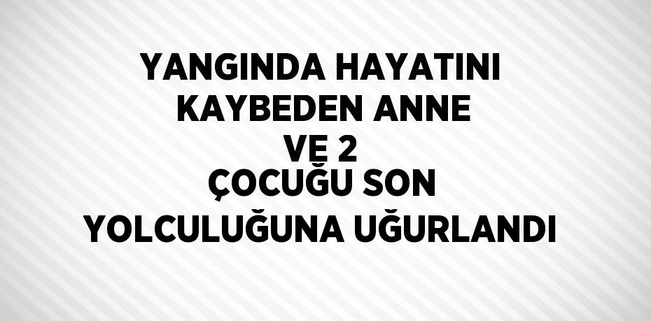 YANGINDA HAYATINI KAYBEDEN ANNE VE 2 ÇOCUĞU SON YOLCULUĞUNA UĞURLANDI