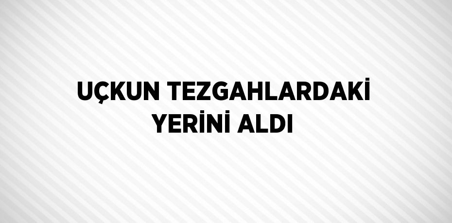 UÇKUN TEZGAHLARDAKİ YERİNİ ALDI